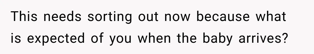 This needs sorting out now because what is expected of you when the baby arrives?