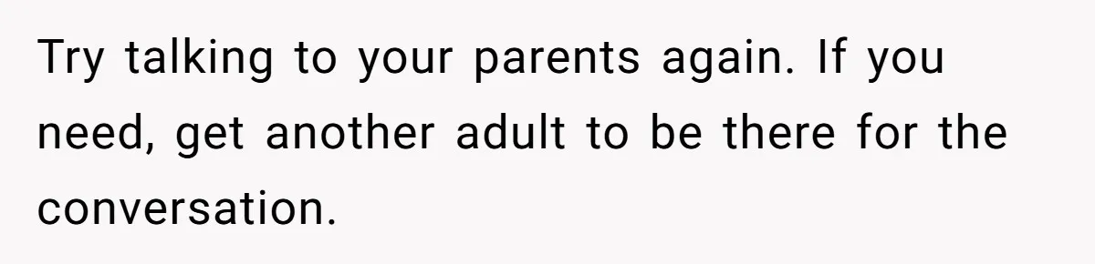 Try talking to your parents again. If you need, get another adult to be there for the conversation.