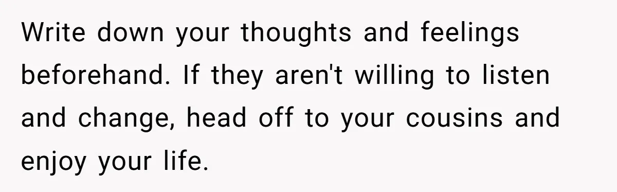 Write down your thoughts and feelings beforehand. If they aren't willing to listen and change, head off to your cousins and enjoy your life.
