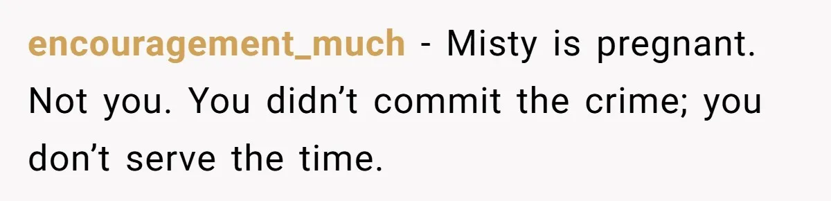 encouragement_much − Misty is pregnant. Not you. You didn’t commit the crime; you don’t serve the time.