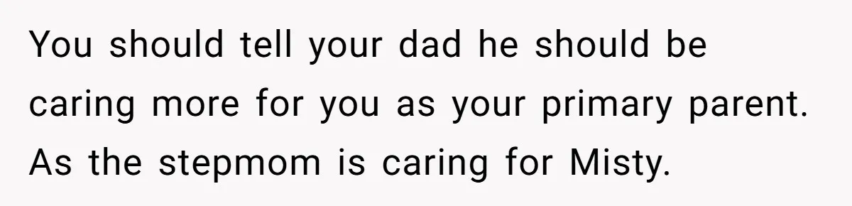 You should tell your dad he should be caring more for you as your primary parent. As the stepmom is caring for Misty.