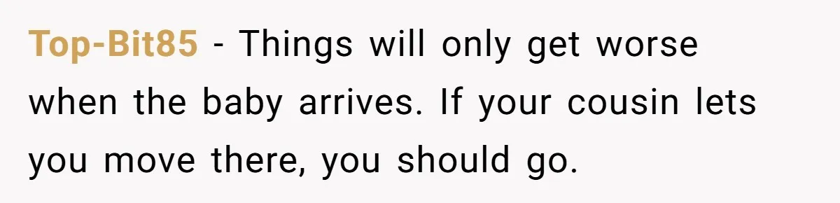 Top-Bit85 − Things will only get worse when the baby arrives. If your cousin lets you move there, you should go.
