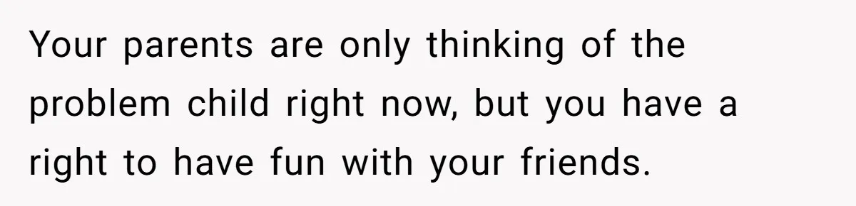 Your parents are only thinking of the problem child right now, but you have a right to have fun with your friends.