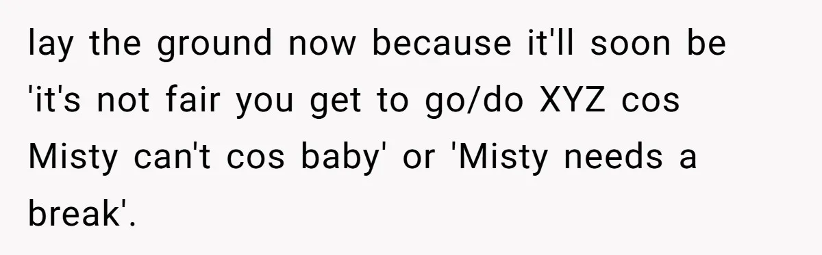 lay the ground now because it'll soon be 'it's not fair you get to go/do XYZ cos Misty can't cos baby' or 'Misty needs a break'.