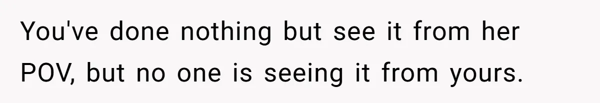 You've done nothing but see it from her POV, but no one is seeing it from yours.