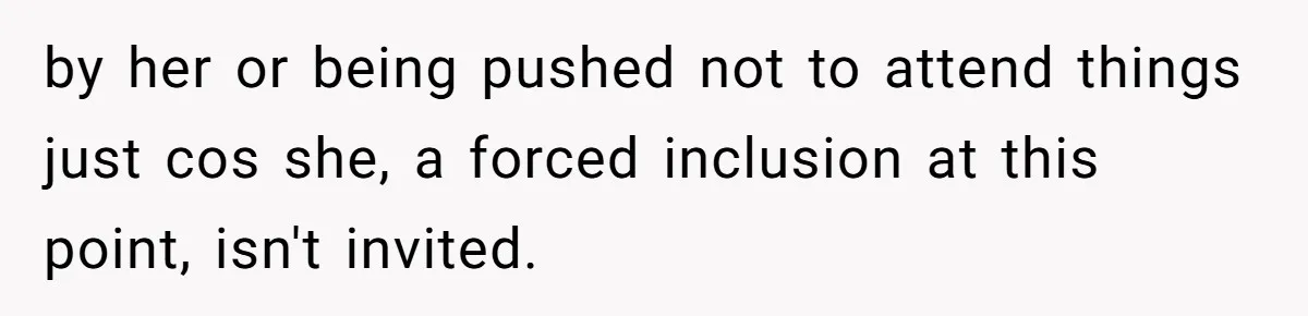 by her or being pushed not to attend things just cos she, a forced inclusion at this point, isn't invited.