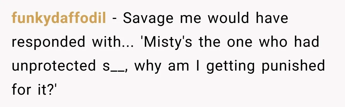 funkydaffodil − Savage me would have responded with... 'Misty's the one who had unprotected s__, why am I getting punished for it?'