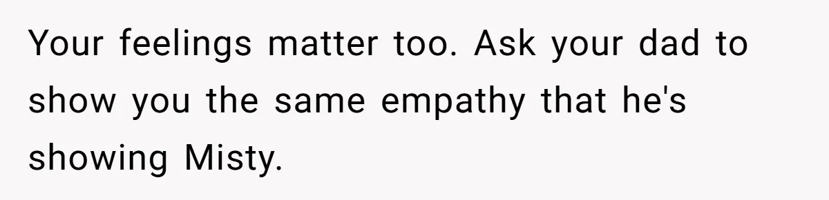 Your feelings matter too. Ask your dad to show you the same empathy that he's showing Misty.