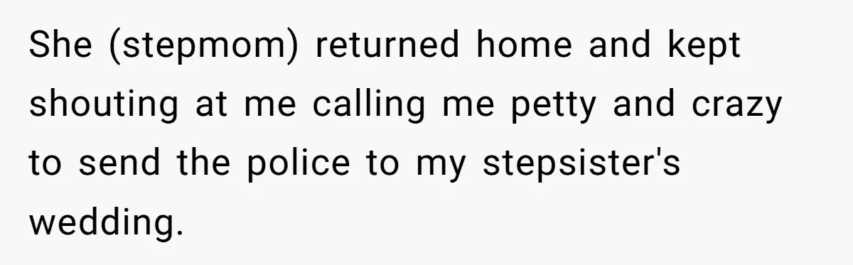 She (stepmom) returned home and kept shouting at me calling me petty and crazy to send the police to my stepsister's wedding.