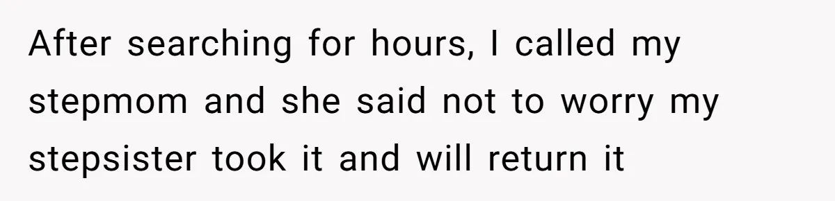 After searching for hours, I called my stepmom and she said not to worry my stepsister took it and will return it