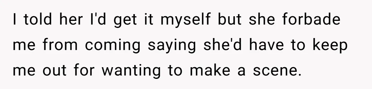 I told her I'd get it myself but she forbade me from coming saying she'd have to keep me out for wanting to make a scene.