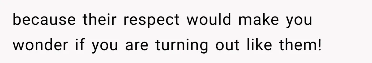 because their respect would make you wonder if you are turning out like them!