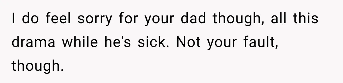 I do feel sorry for your dad though, all this drama while he's sick. Not your fault, though.