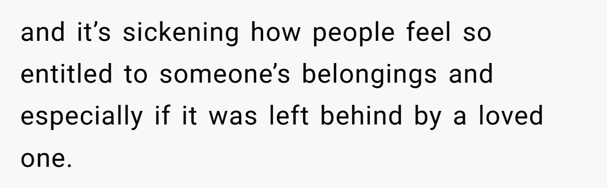 and it’s sickening how people feel so entitled to someone’s belongings and especially if it was left behind by a loved one.