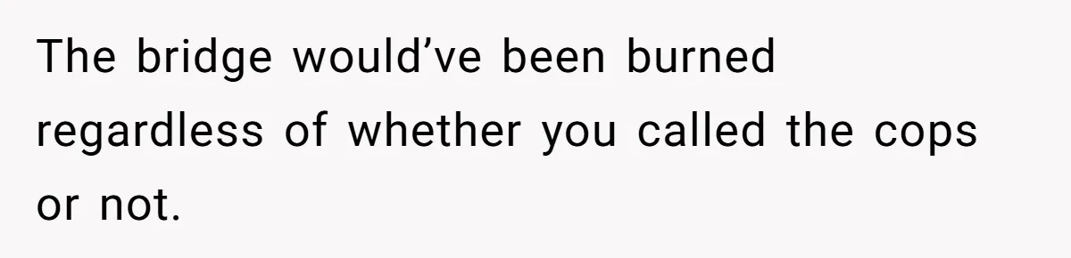The bridge would’ve been burned regardless of whether you called the cops or not.