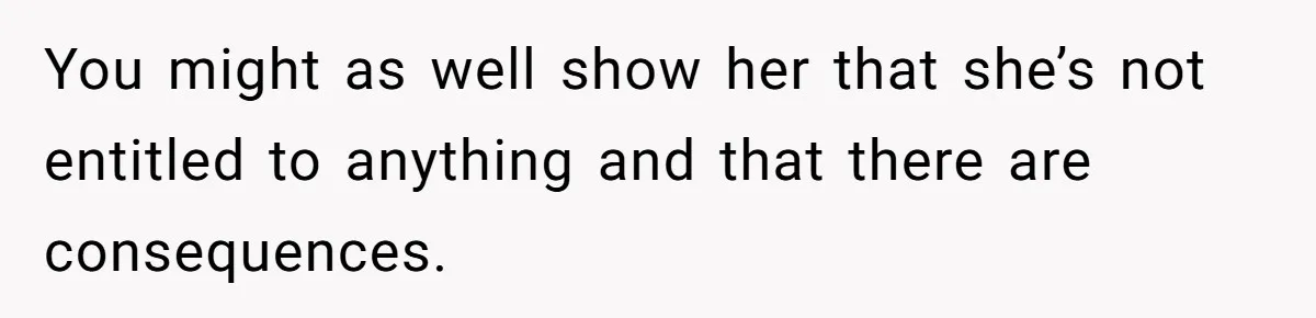 You might as well show her that she’s not entitled to anything and that there are consequences.