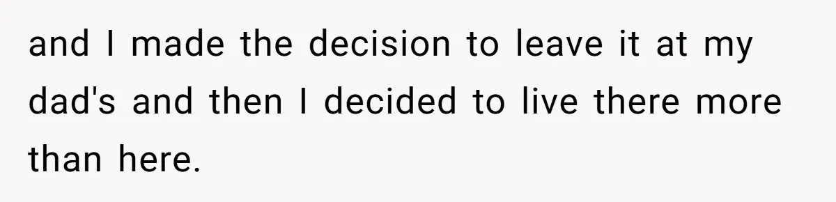 and I made the decision to leave it at my dad's and then I decided to live there more than here.