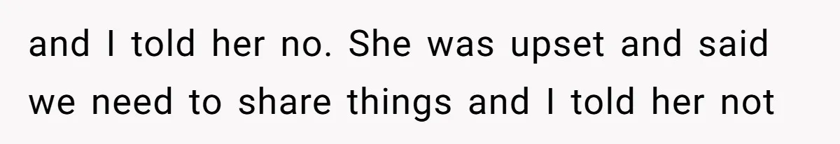 and I told her no. She was upset and said we need to share things and I told her not