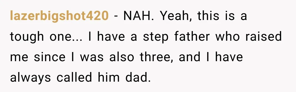 lazerbigshot420 − NAH. Yeah, this is a tough one... I have a step father who raised me since I was also three, and I have always called him dad.