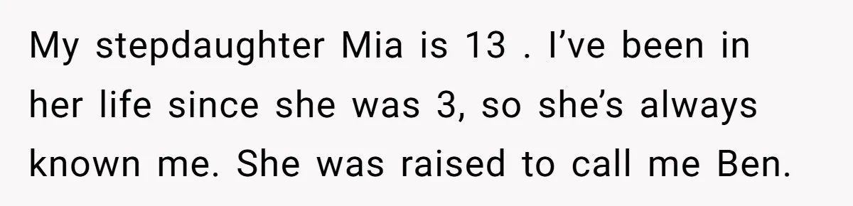 My stepdaughter Mia is 13 . I’ve been in her life since she was 3, so she’s always known me. She was raised to call me Ben.