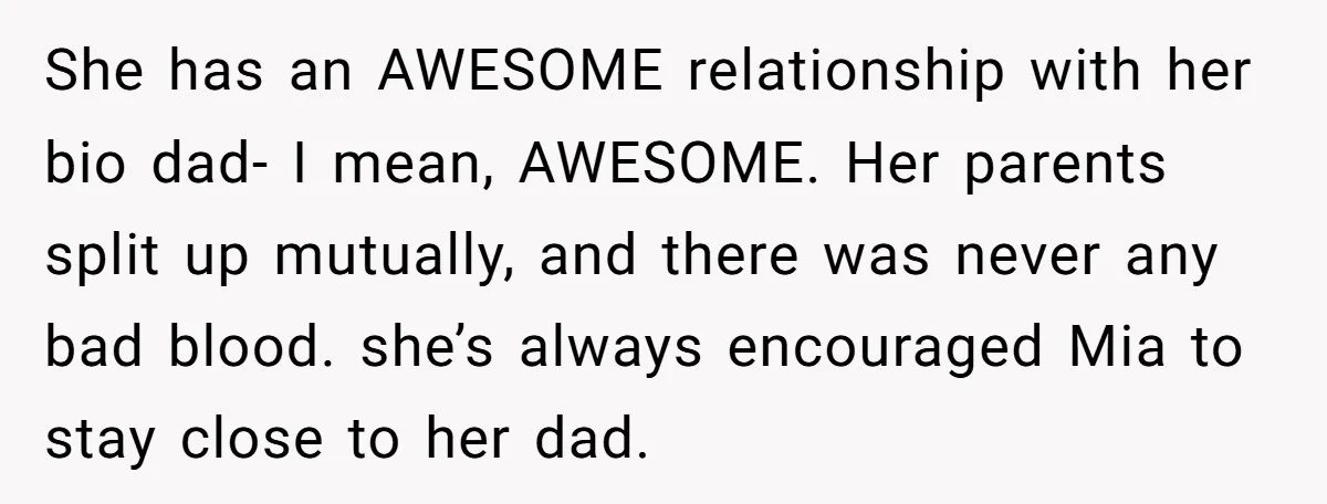 She has an AWESOME relationship with her bio dad- I mean, AWESOME. Her parents split up mutually, and there was never any bad blood. she’s always encouraged Mia to stay...