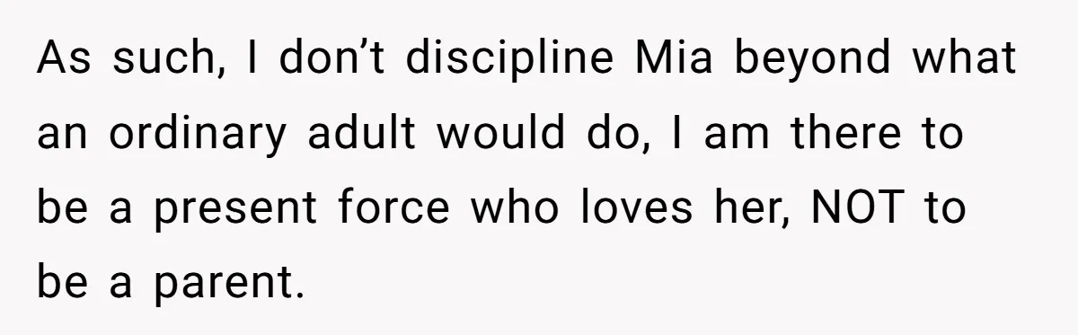 As such, I don’t discipline Mia beyond what an ordinary adult would do, I am there to be a present force who loves her, NOT to be a parent.