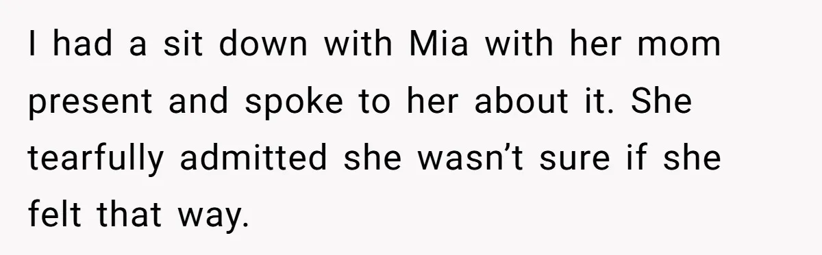 I had a sit down with Mia with her mom present and spoke to her about it. She tearfully admitted she wasn’t sure if she felt that way.
