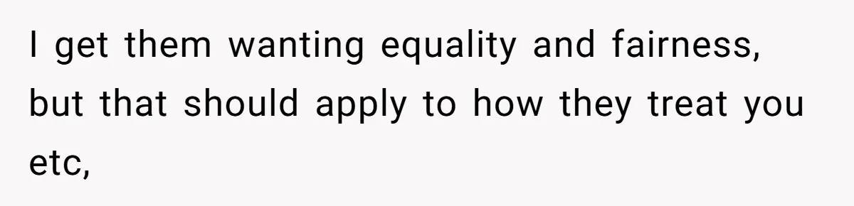 I get them wanting equality and fairness, but that should apply to how they treat you etc,