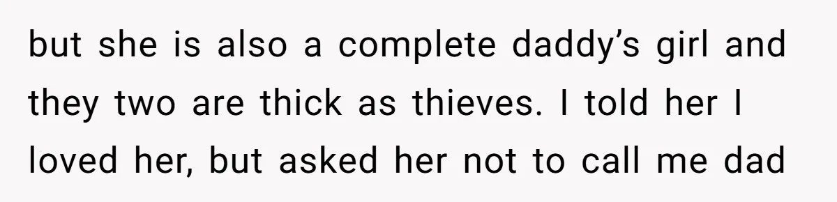 but she is also a complete daddy’s girl and they two are thick as thieves. I told her I loved her, but asked her not to call me dad