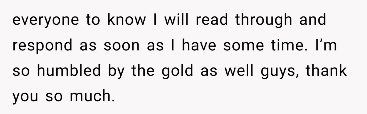 everyone to know I will read through and respond as soon as I have some time. I’m so humbled by the gold as well guys, thank you so much.