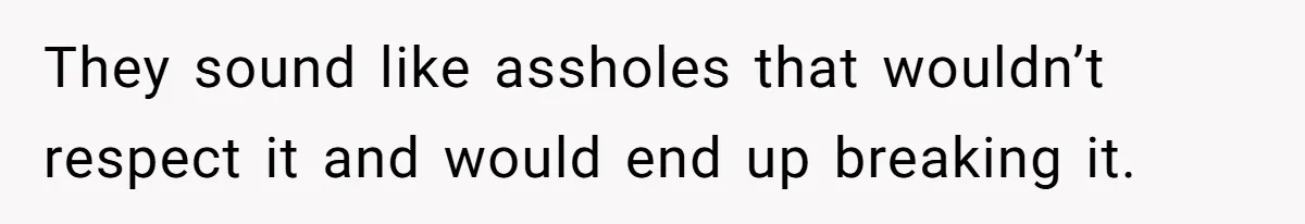 They sound like assholes that wouldn’t respect it and would end up breaking it.
