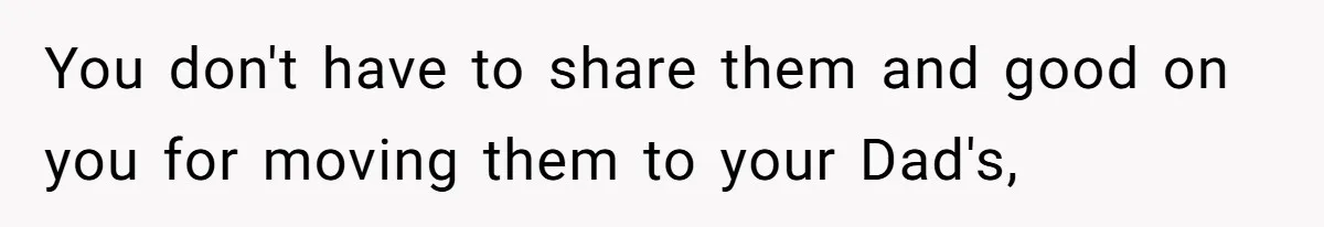You don't have to share them and good on you for moving them to your Dad's,