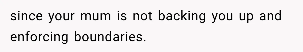since your mum is not backing you up and enforcing boundaries.
