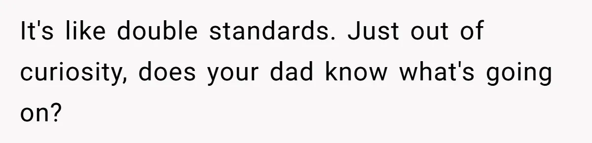 It's like double standards. Just out of curiosity, does your dad know what's going on?