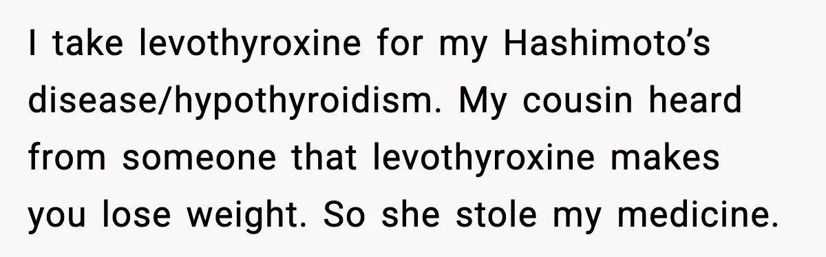 I take levothyroxine for my Hashimoto’s disease/hypothyroidism. My cousin heard from someone that levothyroxine makes you lose weight. So she stole my medicine.