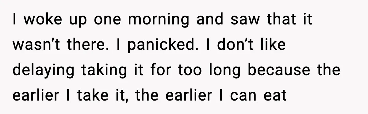 I woke up one morning and saw that it wasn’t there. I panicked. I don’t like delaying taking it for too long because the earlier I take it, the earlier...