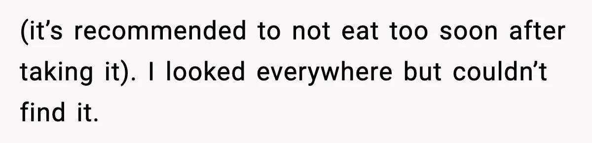 (it’s recommended to not eat too soon after taking it). I looked everywhere but couldn’t find it.