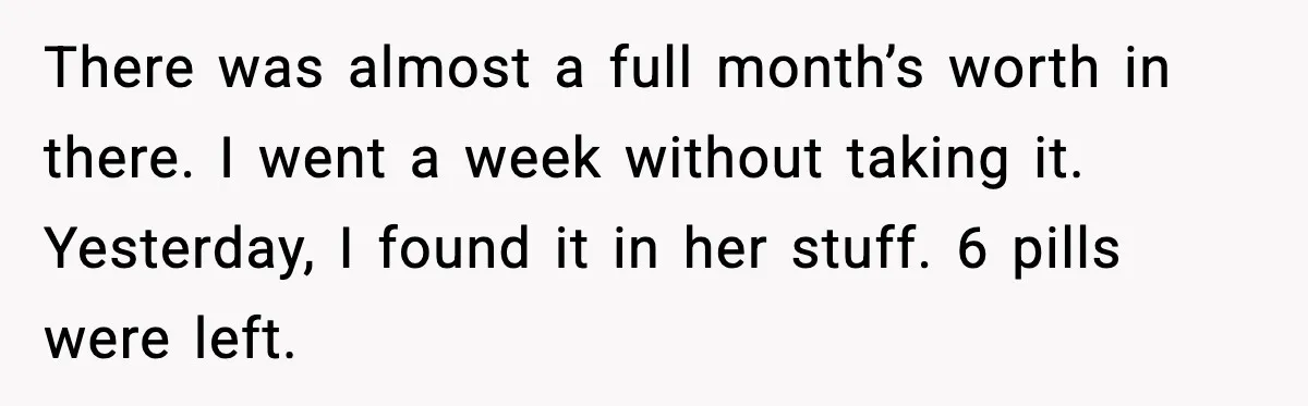 There was almost a full month’s worth in there. I went a week without taking it. Yesterday, I found it in her stuff. 6 pills were left.