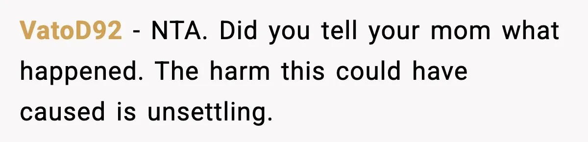 VatoD92 - NTA. Did you tell your mom what happened. The harm this could have caused is unsettling.
