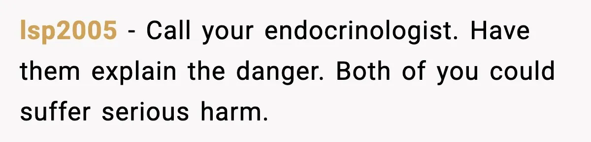 lsp2005 - Call your endocrinologist. Have them explain the danger. Both of you could suffer serious harm.