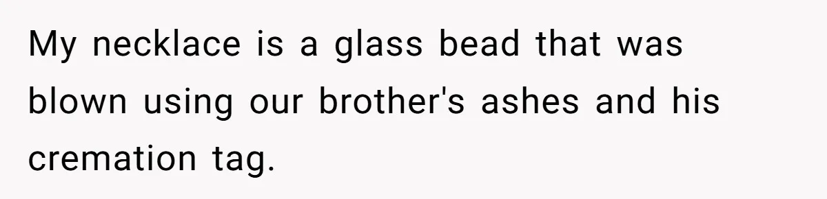 My necklace is a glass bead that was blown using our brother's ashes and his cremation tag.