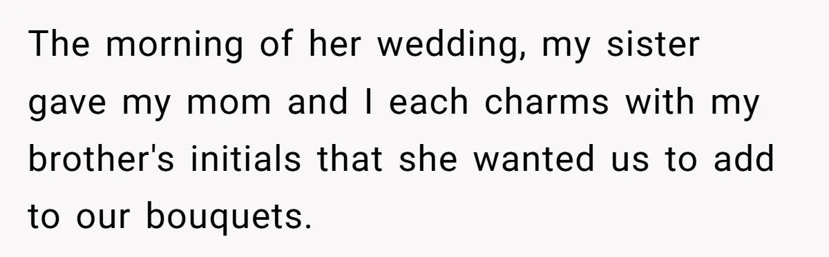 The morning of her wedding, my sister gave my mom and I each charms with my brother's initials that she wanted us to add to our bouquets.