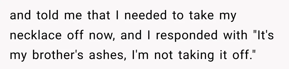 and told me that I needed to take my necklace off now, and I responded with "It's my brother's ashes, I'm not taking it off."