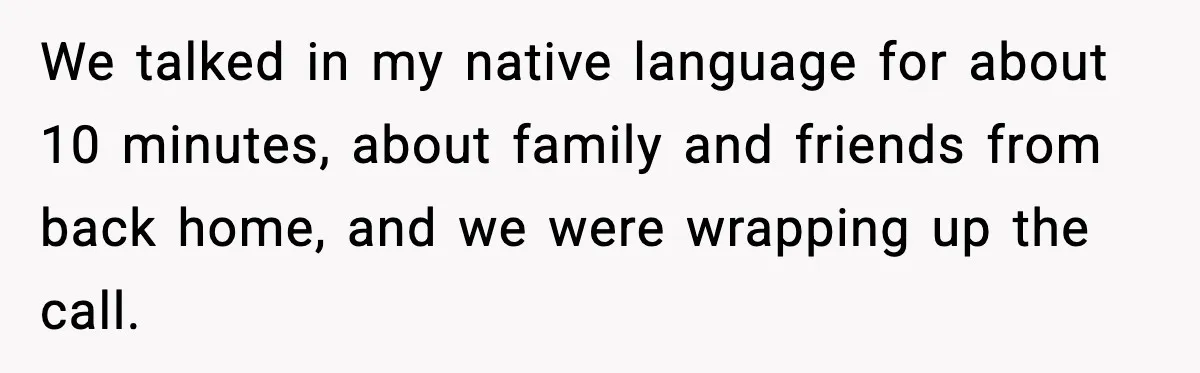 We talked in my native language for about 10 minutes, about family and friends from back home, and we were wrapping up the call.