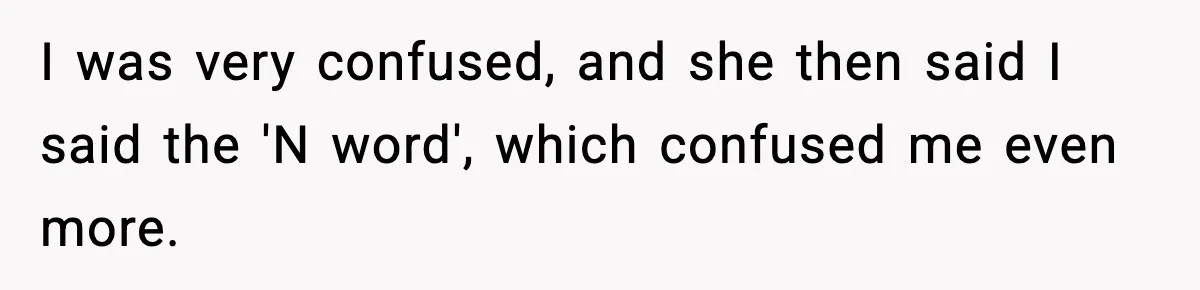 I was very confused, and she then said I said the 'N word', which confused me even more.