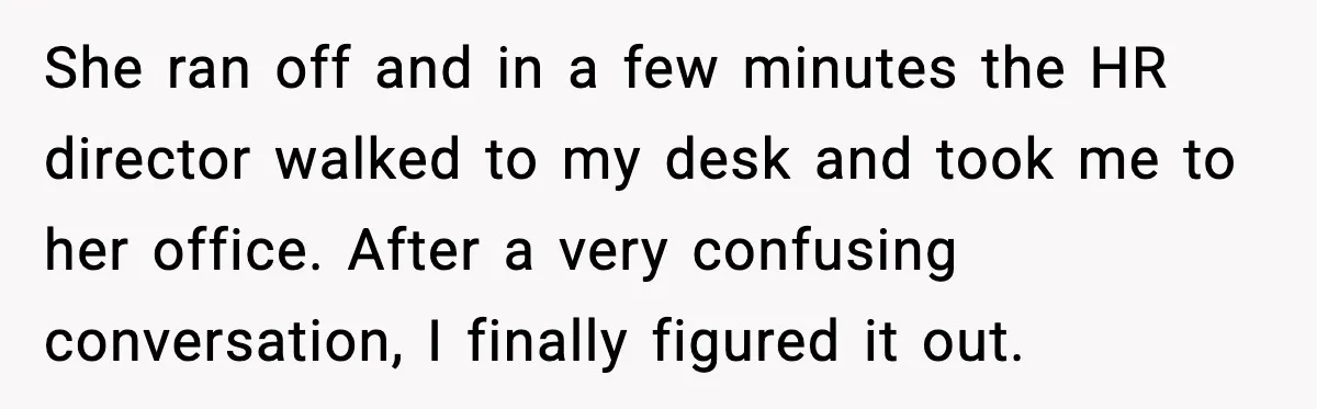 She ran off and in a few minutes the HR director walked to my desk and took me to her office. After a very confusing conversation, I finally figured it...