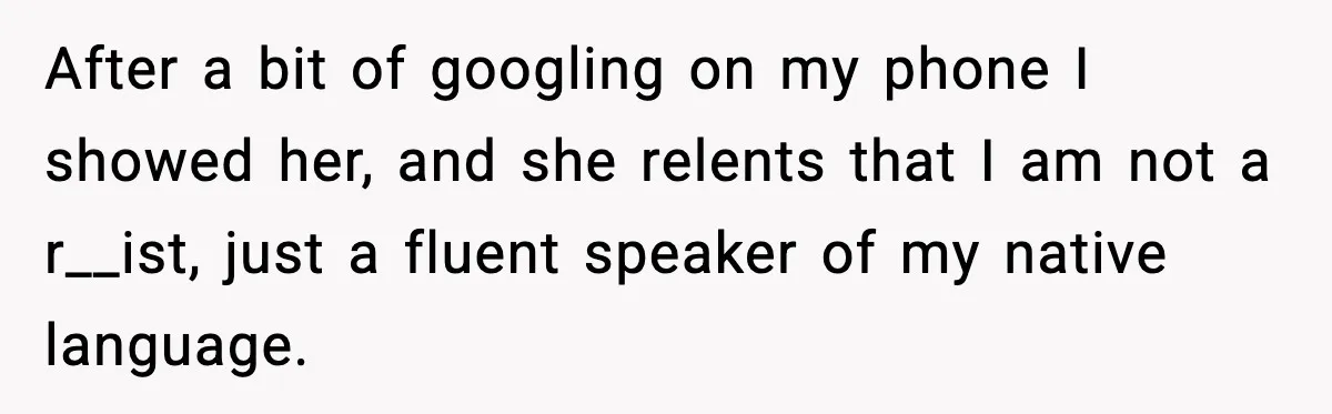 After a bit of googling on my phone I showed her, and she relents that I am not a r__ist, just a fluent speaker of my native language.