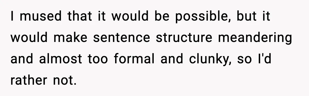 I mused that it would be possible, but it would make sentence structure meandering and almost too formal and clunky, so I'd rather not.