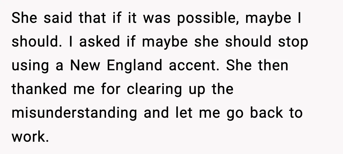 She said that if it was possible, maybe I should. I asked if maybe she should stop using a New England accent. She then thanked me for clearing up the...