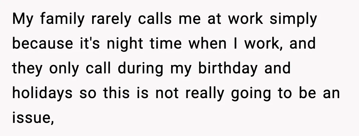 My family rarely calls me at work simply because it's night time when I work, and they only call during my birthday and holidays so this is not really going...